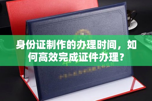 阜城身份证制作的办理时间，如何高效完成证件办理？